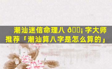 潮汕迷信命理八 🐡 字大师推荐「潮汕算八字是怎么算的」